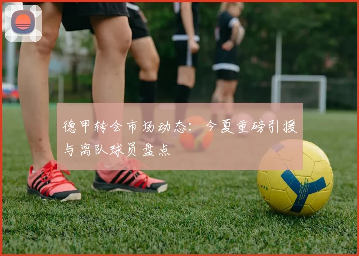 德甲转会市场动态：今夏重磅引援与离队球员盘点
