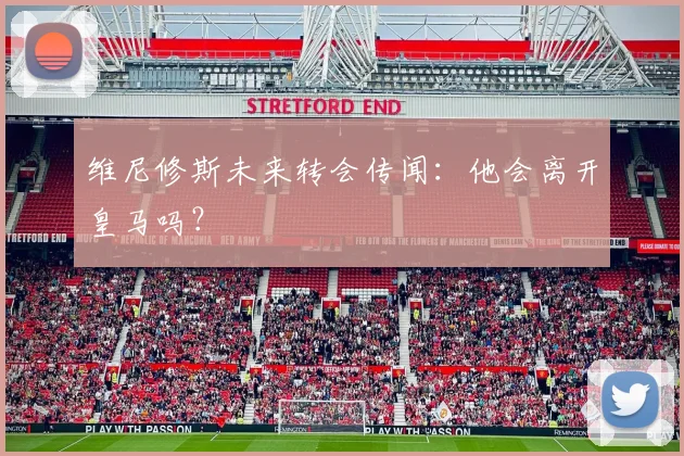 维尼修斯未来转会传闻：他会离开皇马吗？