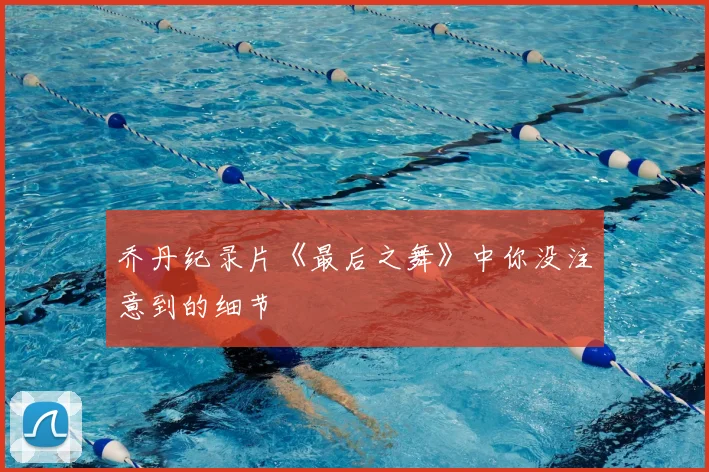 乔丹纪录片《最后之舞》中你没注意到的细节