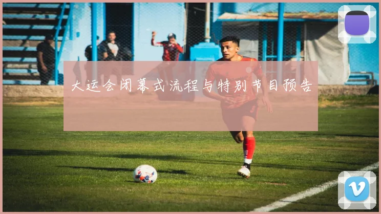 大运会闭幕式流程与特别节目预告