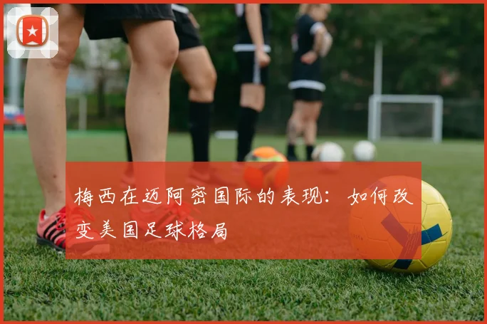 梅西在迈阿密国际的表现：如何改变美国足球格局