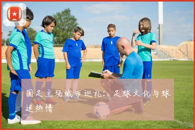 国足主场城市巡礼:足球文化与球迷热情