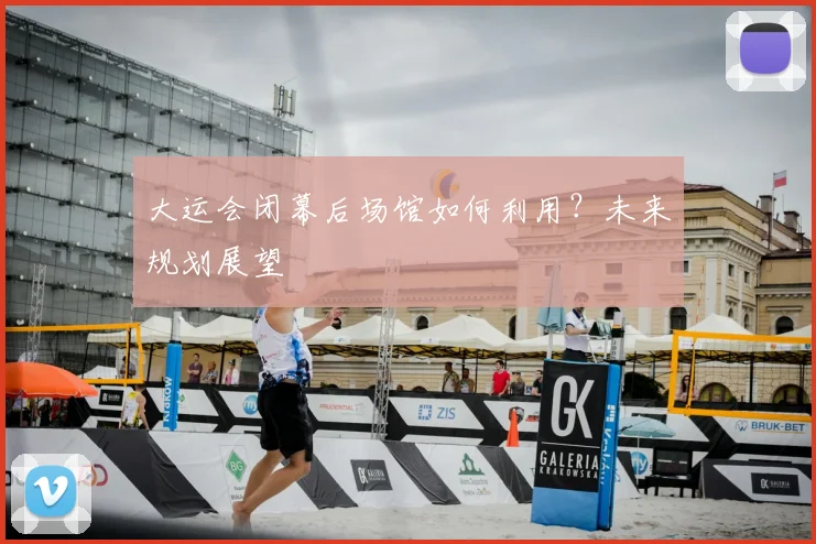 大运会闭幕后场馆如何利用？未来规划展望