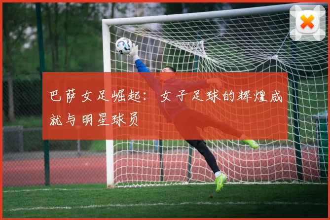 巴萨女足崛起：女子足球的辉煌成就与明星球员