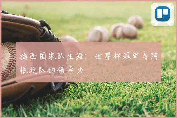 梅西国家队生涯:世界杯冠军与阿根廷队的领导力