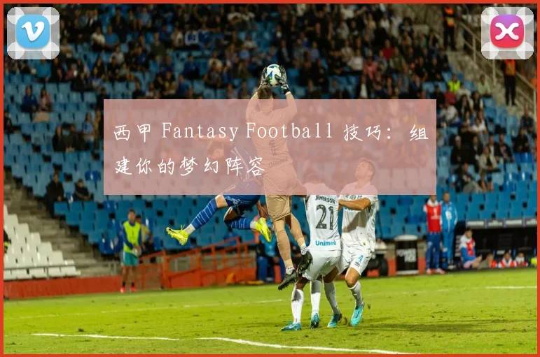 西甲 Fantasy Football 技巧：组建你的梦幻阵容