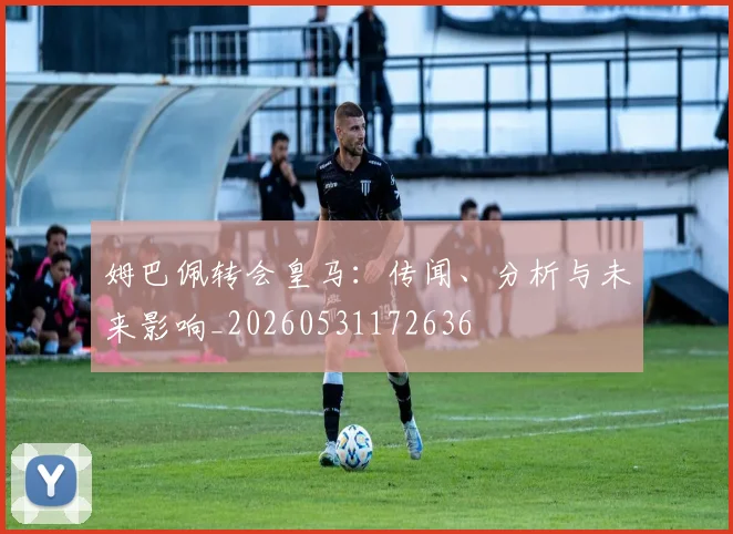 姆巴佩转会皇马:传闻、分析与未来影响_20260531172636
