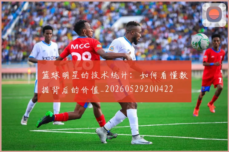 篮球明星的技术统计:如何看懂数据背后的价值_20260529200422