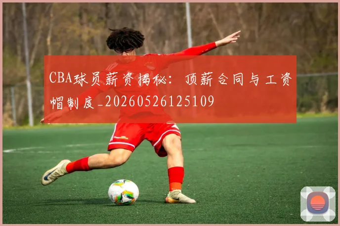 CBA球员薪资揭秘：顶薪合同与工资帽制度_20260526125109