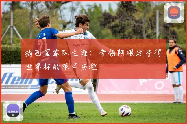 梅西国家队生涯:带领阿根廷夺得世界杯的艰辛历程