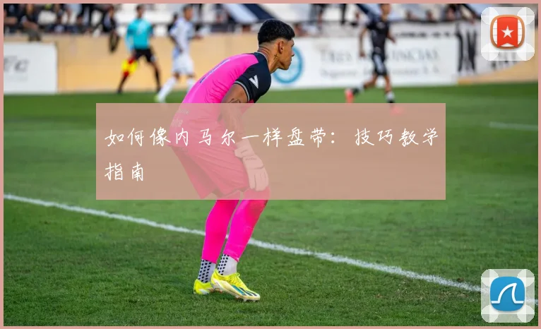 如何像内马尔一样盘带：技巧教学指南
