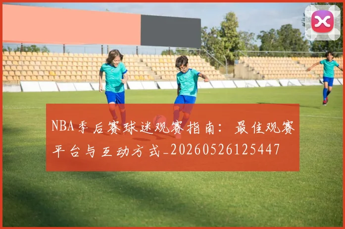 NBA季后赛球迷观赛指南:最佳观赛平台与互动方式_20260526125447