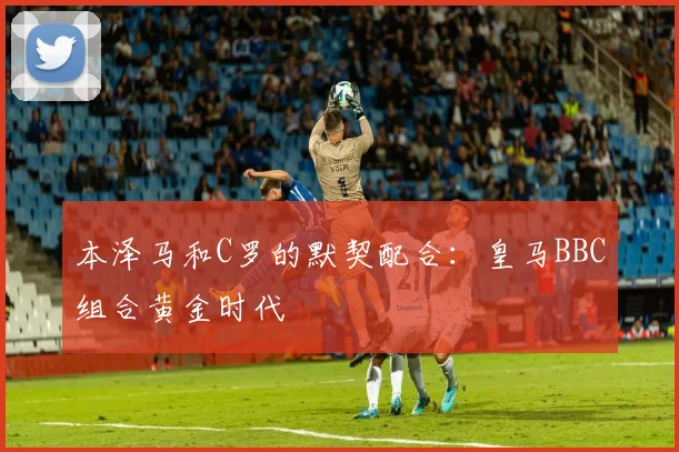 本泽马和C罗的默契配合:皇马BBC组合黄金时代