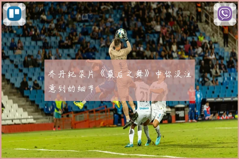乔丹纪录片《最后之舞》中你没注意到的细节