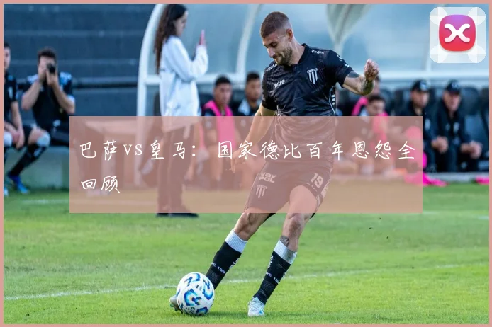 巴萨vs皇马：国家德比百年恩怨全回顾