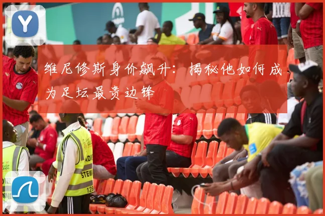 维尼修斯身价飙升:揭秘他如何成为足坛最贵边锋