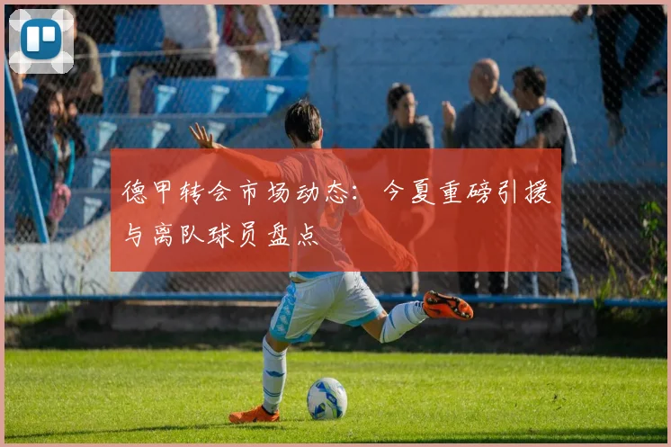 德甲转会市场动态：今夏重磅引援与离队球员盘点